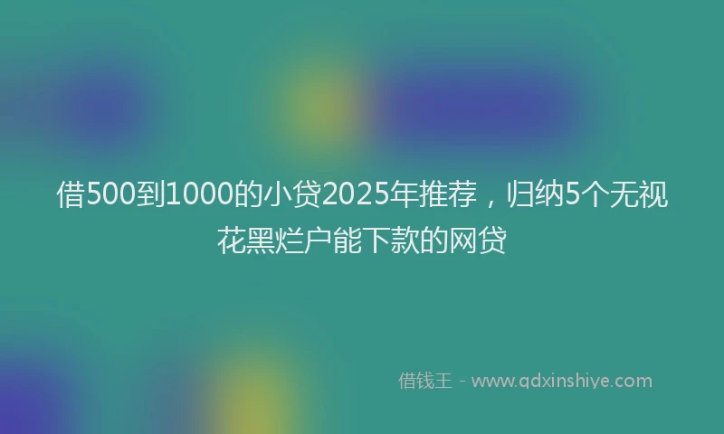 借500到1000的小贷2025年推荐，归纳5个无视花黑烂户能下款的网贷
