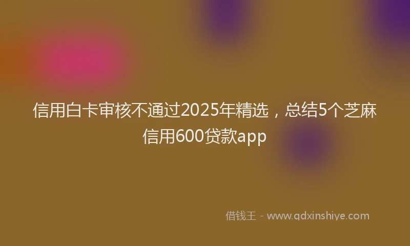 信用白卡审核不通过2025年精选，总结5个芝麻信用600贷款app
