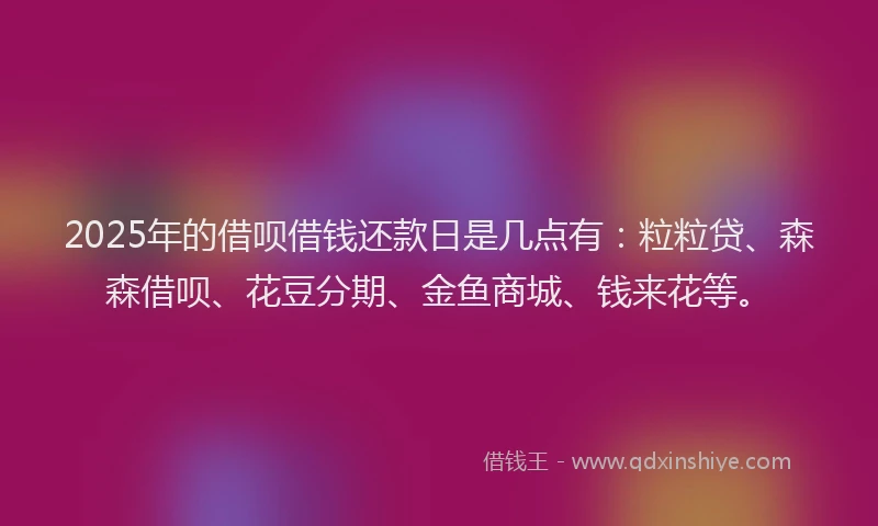 2025年的借呗借钱还款日是几点有：粒粒贷、森森借呗、花豆分期、金鱼商城、钱来花等。