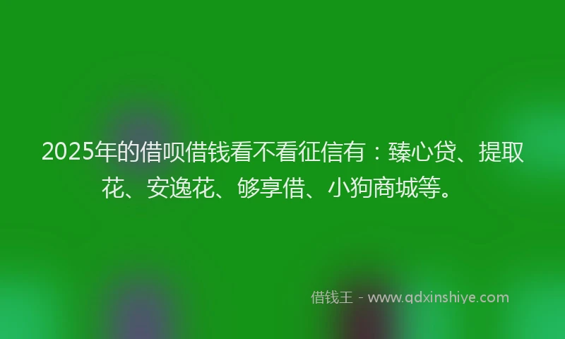 2025年的借呗借钱看不看征信有：臻心贷、提取花、安逸花、够享借、小狗商城等。