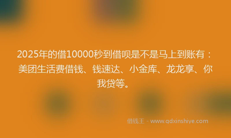 2025年的借10000秒到借呗是不是马上到账有：美团生活费借钱、钱速达、小金库、龙龙享、你我贷等。