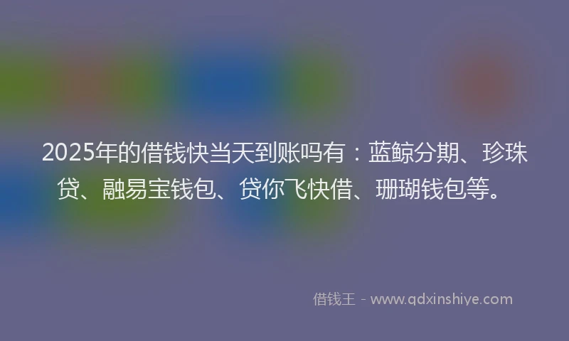 2025年的借钱快当天到账吗有：蓝鲸分期、珍珠贷、融易宝钱包、贷你飞快借、珊瑚钱包等。