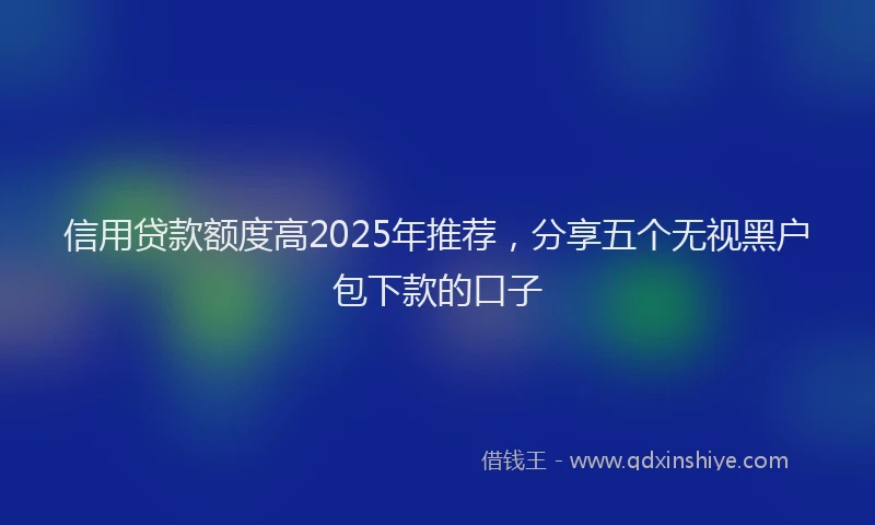 信用贷款额度高2025年推荐，分享五个无视黑户包下款的口子