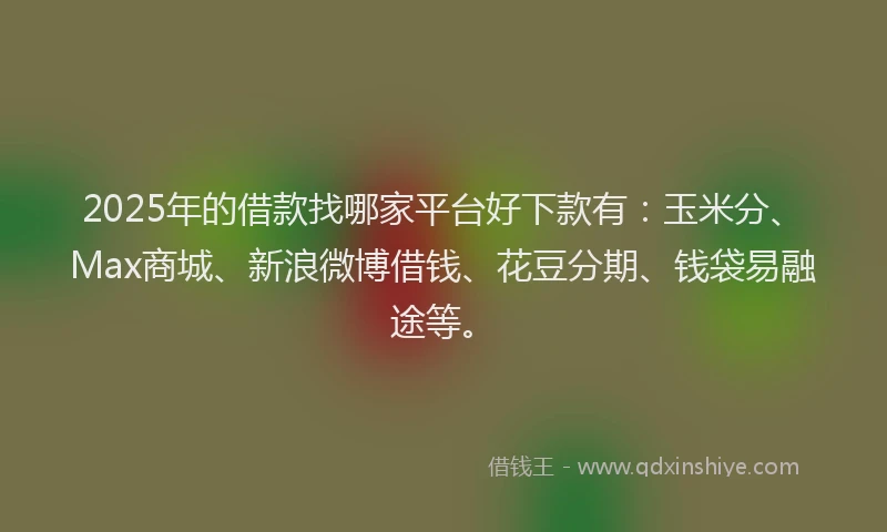 2025年的借款找哪家平台好下款有：玉米分、Max商城、新浪微博借钱、花豆分期、钱袋易融途等。