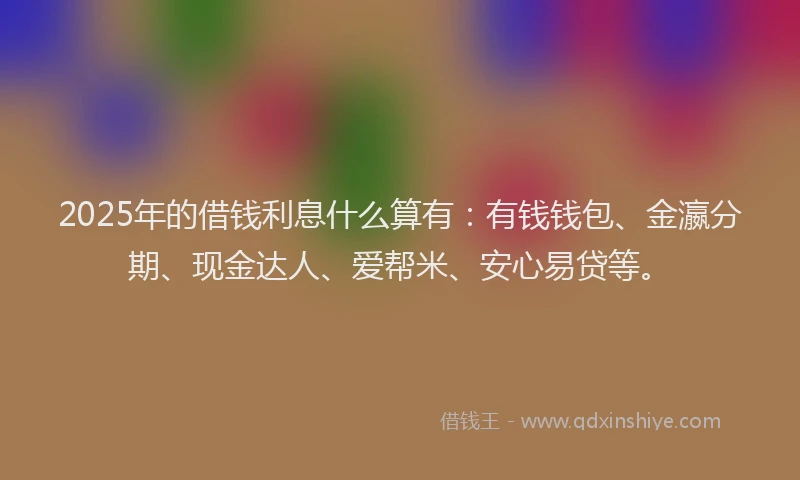 2025年的借钱利息什么算有：有钱钱包、金瀛分期、现金达人、爱帮米、安心易贷等。
