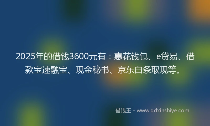 2025年的借钱3600元有:惠花钱包、e贷易、借款宝速融宝、现金秘书、京东白条取现等。