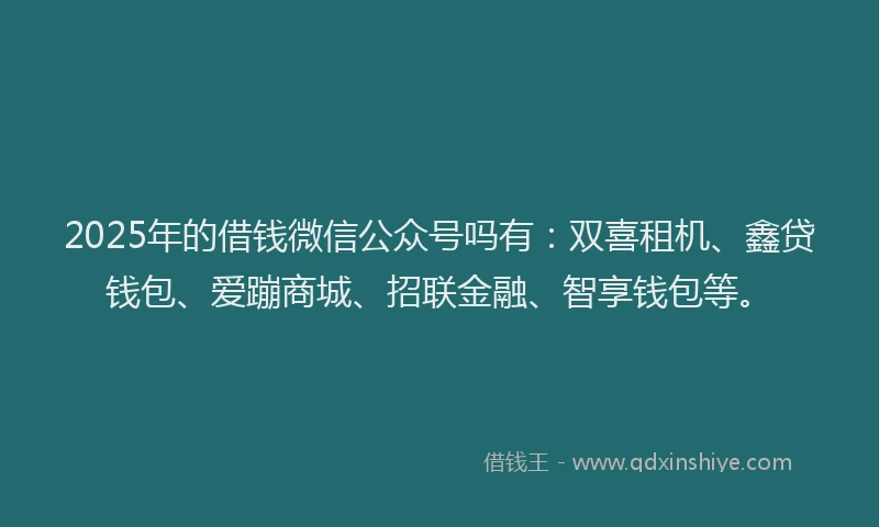 2025年的借钱微信公众号吗有：双喜租机、鑫贷钱包、爱蹦商城、招联金融、智享钱包等。