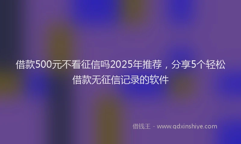 借款500元不看征信吗2025年推荐，分享5个轻松借款无征信记录的软件