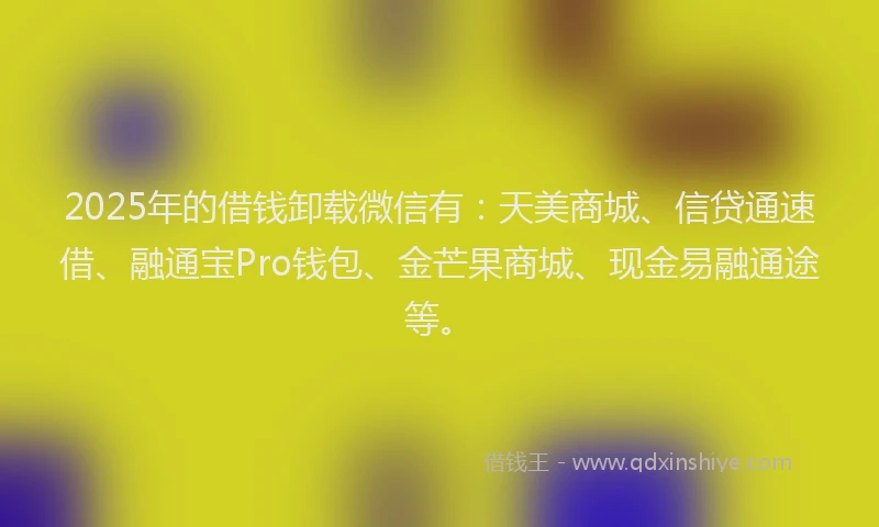2025年的借钱卸载微信有：天美商城、信贷通速借、融通宝Pro钱包、金芒果商城、现金易融通途等。