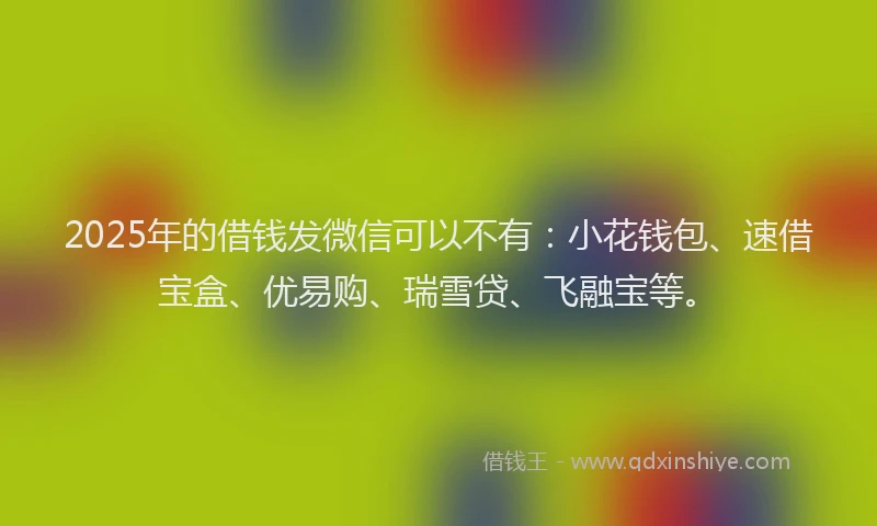 2025年的借钱发微信可以不有：小花钱包、速借宝盒、优易购、瑞雪贷、飞融宝等。