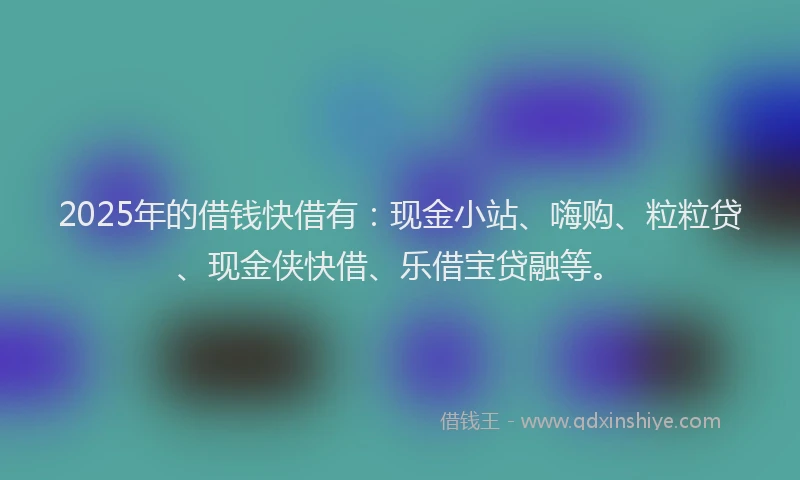 2025年的借钱快借有：现金小站、嗨购、粒粒贷、现金侠快借、乐借宝贷融等。