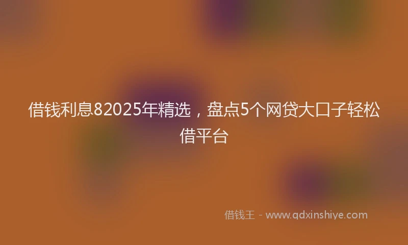 借钱利息82025年精选，盘点5个网贷大口子轻松借平台