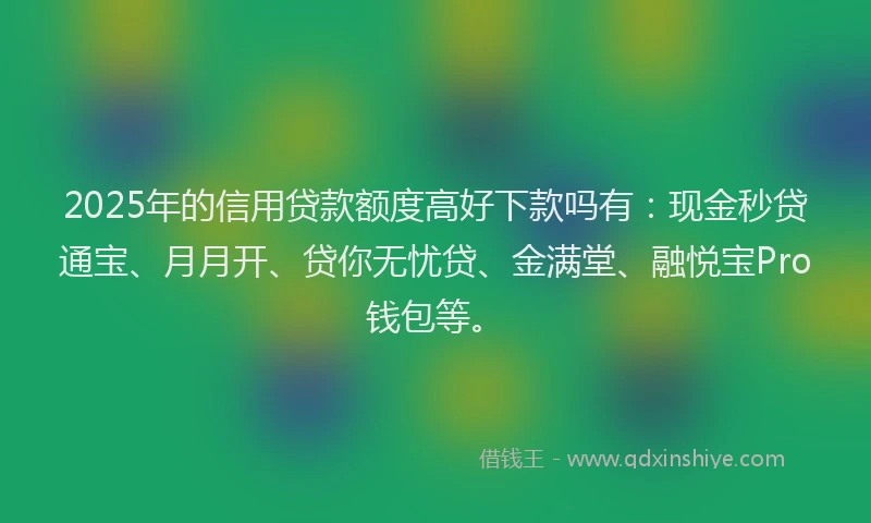 2025年的信用贷款额度高好下款吗有：现金秒贷通宝、月月开、贷你无忧贷、金满堂、融悦宝Pro钱包等。
