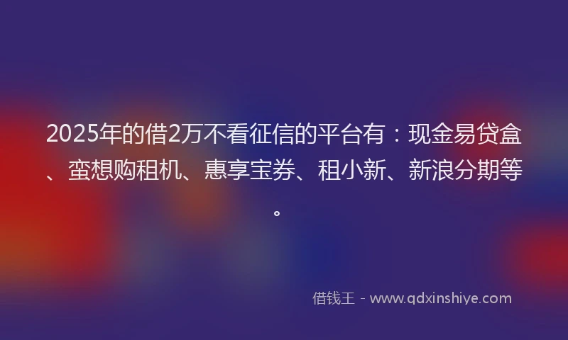 2025年的借2万不看征信的平台有：现金易贷盒、蛮想购租机、惠享宝券、租小新、新浪分期等。