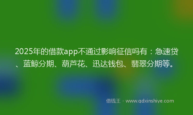 2025年的借款app不通过影响征信吗有：急速贷、蓝鲸分期、葫芦花、迅达钱包、翡翠分期等。
