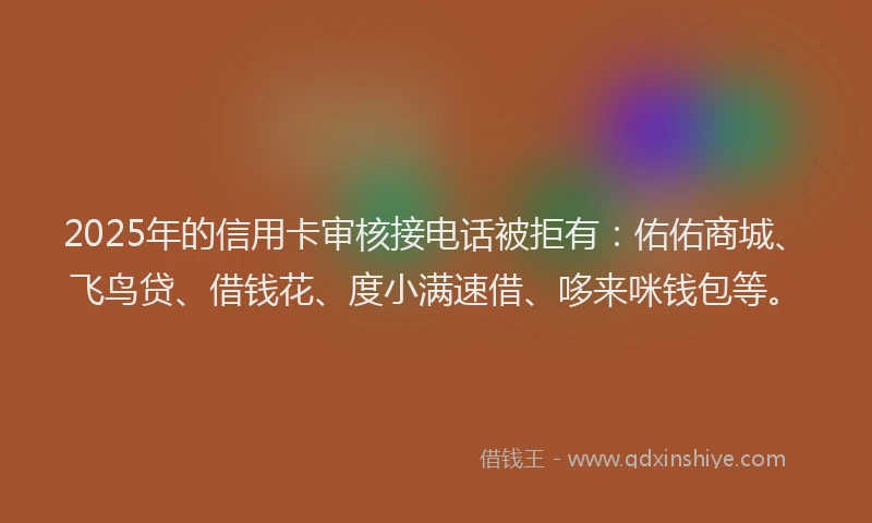 2025年的信用卡审核接电话被拒有：佑佑商城、飞鸟贷、借钱花、度小满速借、哆来咪钱包等。
