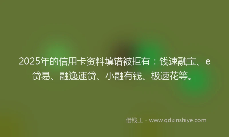 2025年的信用卡资料填错被拒有：钱速融宝、e贷易、融逸速贷、小融有钱、极速花等。