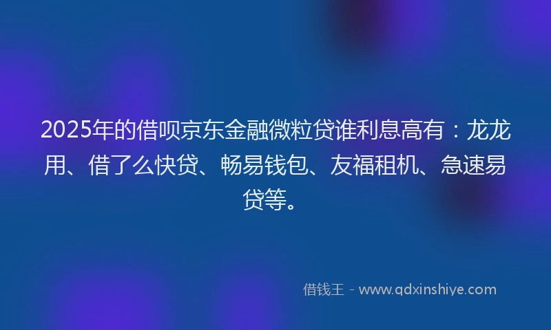 2025年的借呗京东金融微粒贷谁利息高有：龙龙用、借了么快贷、畅易钱包、友福租机、急速易贷等。