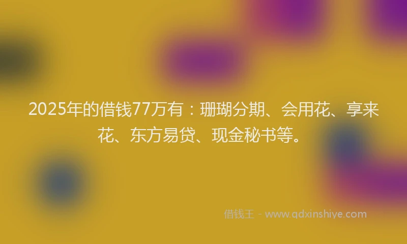 2025年的借钱77万有：珊瑚分期、会用花、享来花、东方易贷、现金秘书等。