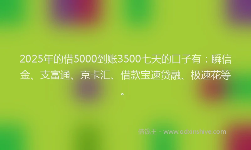 2025年的借5000到账3500七天的口子有：瞬信金、支富通、京卡汇、借款宝速贷融、极速花等。