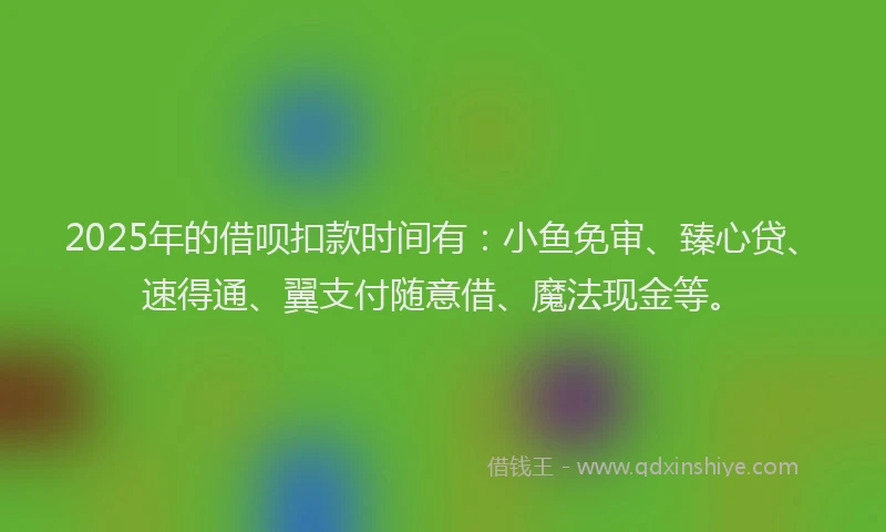 2025年的借呗扣款时间有：小鱼免审、臻心贷、速得通、翼支付随意借、魔法现金等。