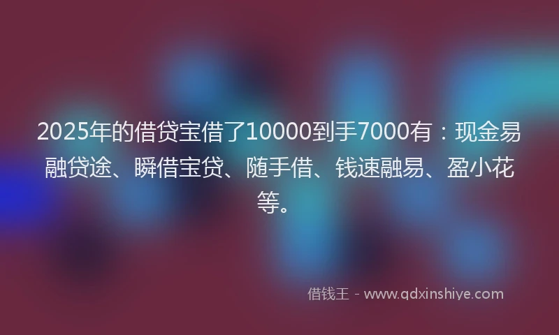 2025年的借贷宝借了10000到手7000有：现金易融贷途、瞬借宝贷、随手借、钱速融易、盈小花等。