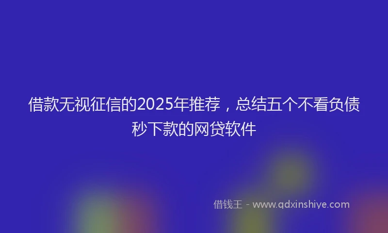 借款无视征信的2025年推荐，总结五个不看负债秒下款的网贷软件