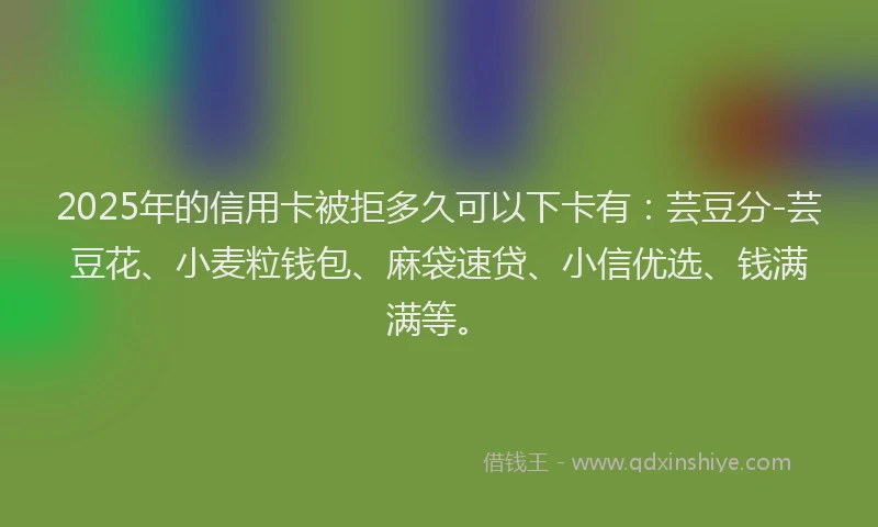 2025年的信用卡被拒多久可以下卡有：芸豆分-芸豆花、小麦粒钱包、麻袋速贷、小信优选、钱满满等。
