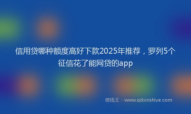 信用贷哪种额度高好下款2025年推荐，罗列5个征信花了能网贷的app