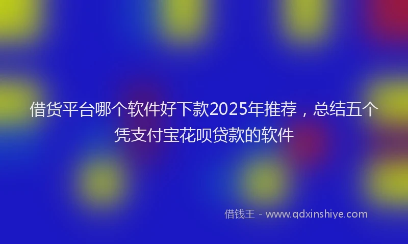 借货平台哪个软件好下款2025年推荐，总结五个凭支付宝花呗贷款的软件