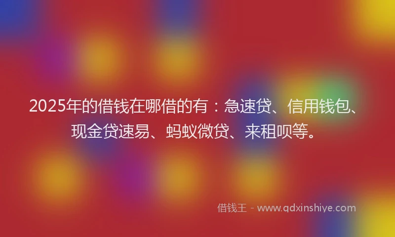 2025年的借钱在哪借的有：急速贷、信用钱包、现金贷速易、蚂蚁微贷、来租呗等。