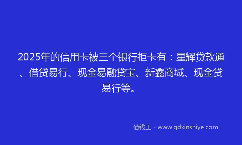 2025年的信用卡被三个银行拒卡有：星辉贷款通、借贷易行、现金易融贷宝、新鑫商城、现金贷易行等。