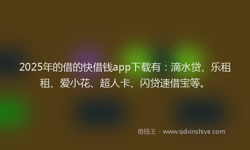 2025年的借的快借钱app下载有：滴水贷、乐租租、爱小花、超人卡、闪贷速借宝等。