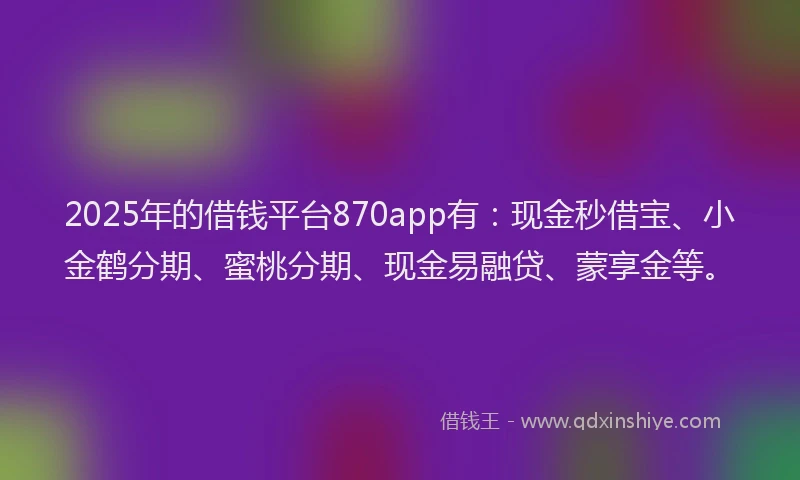 2025年的借钱平台870app有：现金秒借宝、小金鹤分期、蜜桃分期、现金易融贷、蒙享金等。