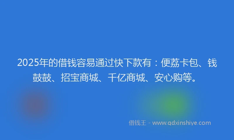 2025年的借钱容易通过快下款有：便荔卡包、钱鼓鼓、招宝商城、千亿商城、安心购等。