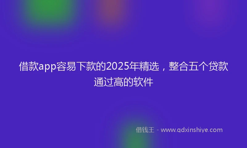 借款app容易下款的2025年精选，整合五个贷款通过高的软件