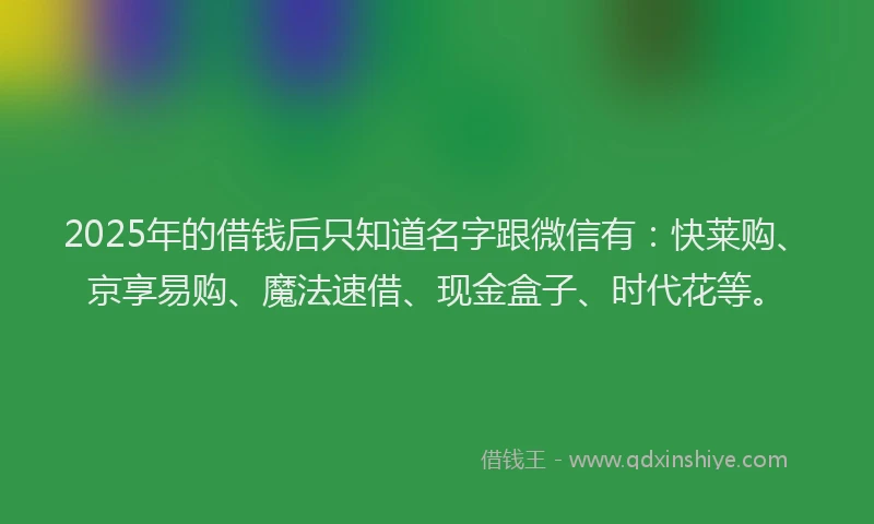 2025年的借钱后只知道名字跟微信有：快莱购、京享易购、魔法速借、现金盒子、时代花等。