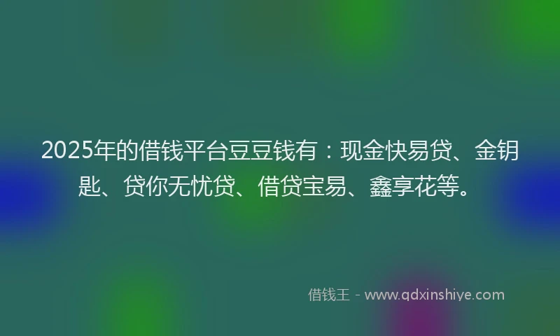 2025年的借钱平台豆豆钱有:现金快易贷、金钥匙、贷你无忧贷、借贷宝易、鑫享花等。