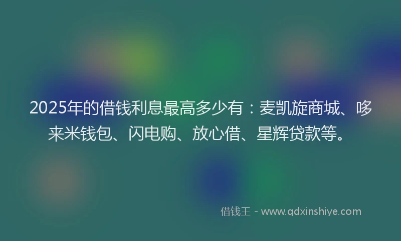 2025年的借钱利息最高多少有:麦凯旋商城、哆来米钱包、闪电购、放心借、星辉贷款等。