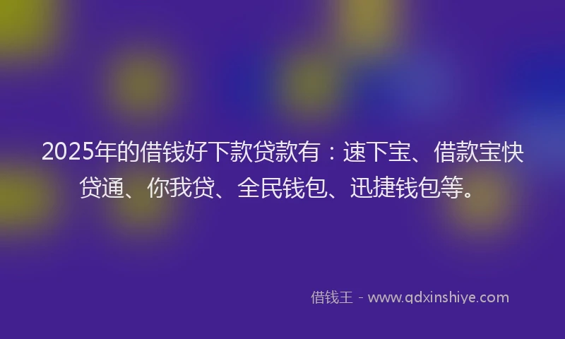 2025年的借钱好下款贷款有：速下宝、借款宝快贷通、你我贷、全民钱包、迅捷钱包等。
