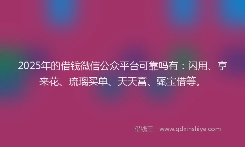 2025年的借钱微信公众平台可靠吗有：闪用、享来花、琉璃买单、天天富、甄宝借等。