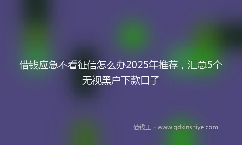借钱应急不看征信怎么办2025年推荐，汇总5个无视黑户下款口子
