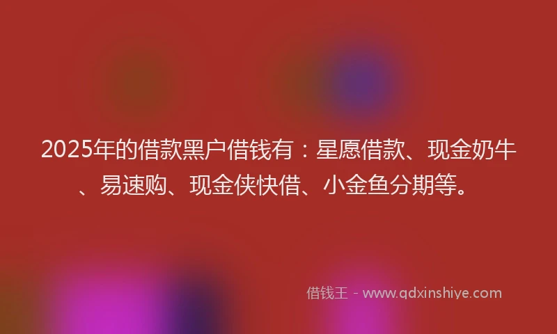 2025年的借款黑户借钱有：星愿借款、现金奶牛、易速购、现金侠快借、小金鱼分期等。