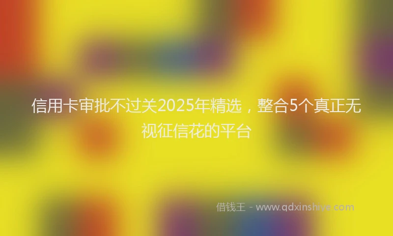 信用卡审批不过关2025年精选，整合5个真正无视征信花的平台