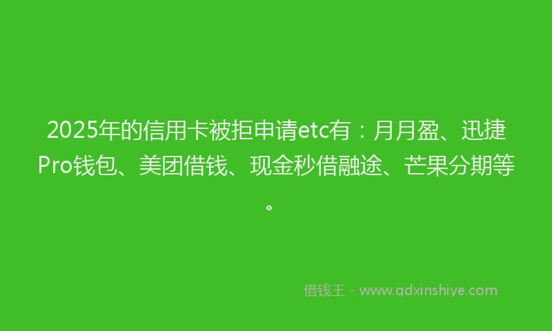 2025年的信用卡被拒申请etc有:月月盈、迅捷Pro钱包、美团借钱、现金秒借融途、芒果分期等。