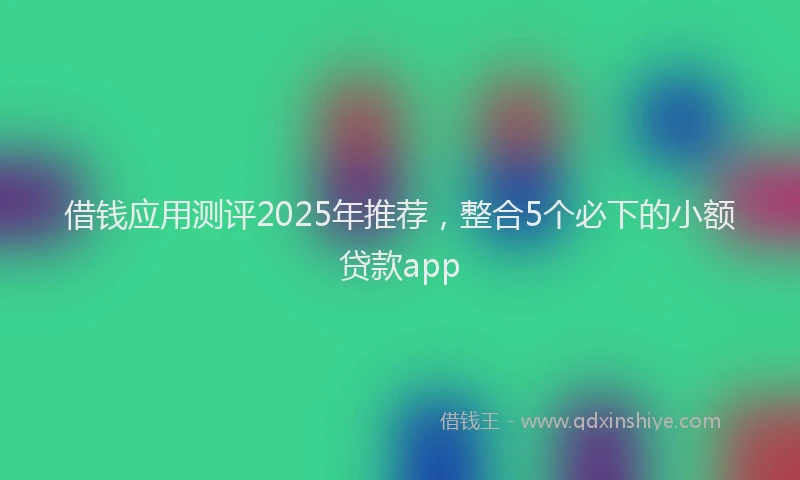 借钱应用测评2025年推荐，整合5个必下的小额贷款app