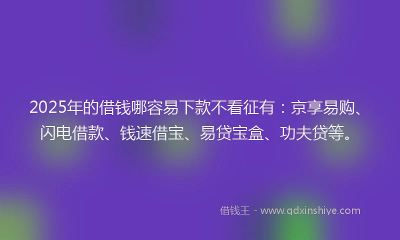 2025年的借钱哪容易下款不看征有：京享易购、闪电借款、钱速借宝、易贷宝盒、功夫贷等。