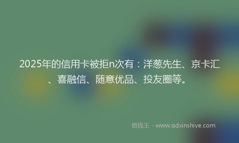 2025年的信用卡被拒n次有：洋葱先生、京卡汇、喜融信、随意优品、投友圈等。