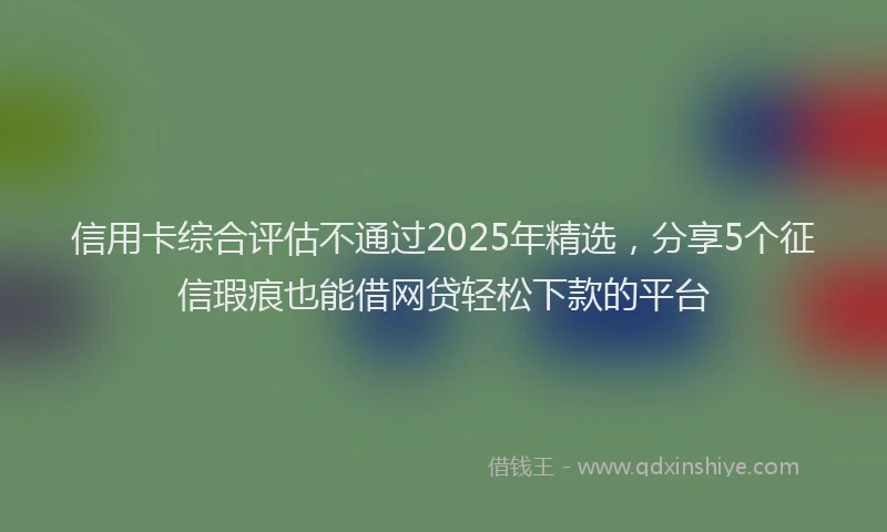 信用卡综合评估不通过2025年精选，分享5个征信瑕疵也能借网贷轻松下款的平台