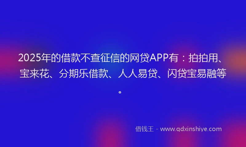 2025年的借款不查征信的网贷APP有：拍拍用、宝来花、分期乐借款、人人易贷、闪贷宝易融等。